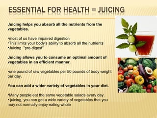 Juicing helps you absorb all the nutrients from the
vegetables.
•most of us have impaired digestion
•This limits your body's ability to absorb all the nutrients
•Juicing "pre-digest"
Juicing allows you to consume an optimal amount of
vegetables in an efficient manner.
•one pound of raw vegetables per 50 pounds of body weight
per day.
You can add a wider variety of vegetables in your diet.
•Many people eat the same vegetable salads every day.
• juicing, you can get a wide variety of vegetables that you
may not normally enjoy eating whole
 