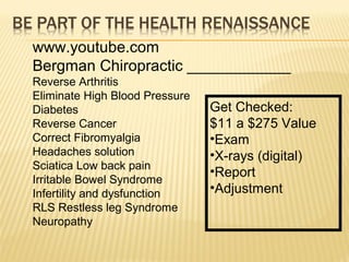 www.youtube.com
Bergman Chiropractic ____________
Reverse Arthritis
Eliminate High Blood Pressure
Diabetes
Reverse Cancer
Correct Fibromyalgia
Headaches solution
Sciatica Low back pain
Irritable Bowel Syndrome
Infertility and dysfunction
RLS Restless leg Syndrome
Neuropathy
Get Checked:
$11 a $275 Value
•Exam
•X-rays (digital)
•Report
•Adjustment
 