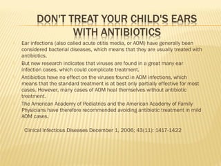  Ear infections (also called acute otitis media, or AOM) have generally been
considered bacterial diseases, which means that they are usually treated with
antibiotics.
 But new research indicates that viruses are found in a great many ear
infection cases, which could complicate treatment.
 Antibiotics have no effect on the viruses found in AOM infections, which
means that the standard treatment is at best only partially effective for most
cases. However, many cases of AOM heal themselves without antibiotic
treatment.
 The American Academy of Pediatrics and the American Academy of Family
Physicians have therefore recommended avoiding antibiotic treatment in mild
AOM cases.
  Clinical Infectious Diseases December 1, 2006; 43(11): 1417-1422
 