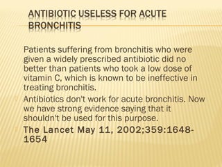 Patients suffering from bronchitis who were
given a widely prescribed antibiotic did no
better than patients who took a low dose of
vitamin C, which is known to be ineffective in
treating bronchitis.
 Antibiotics don't work for acute bronchitis. Now
we have strong evidence saying that it
shouldn't be used for this purpose.
 The Lancet May 11, 2002;359:1648-
1654
 