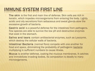  The skin is the first and main line of defense. Skin cells are rich in
keratin, which impedes microorganisms from entering the body. Lightly
acidic and oily secretions from sebaceous and sweat glands slow the
excessive growth of bacteria.
 Gastric acid is a powerful defense for the intestines from pathogens.
Few species are able to survive the low pH and destructive enzymes
that exist in the stomach.
 Saliva and tears contain antibacterial enzymes, such as Lysozyme,
which destroy the cellular walls of bacteria.
 Intestinal Bacteria (normal flora) compete with one another for
food and space, diminishing the probability of pathogenic bacteria
multiplying in sufficient numbers to cause illness.
 Mucus is another defense, coating the mucous membranes. It catches
and immobilizes invading bodies, its composition is deadly to many
microorganisms.
 