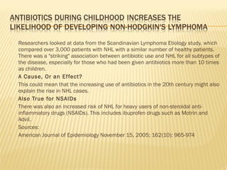  Researchers looked at data from the Scandinavian Lymphoma Etiology study, which
compared over 3,000 patients with NHL with a similar number of healthy patients.
There was a "striking" association between antibiotic use and NHL for all subtypes of
the disease, especially for those who had been given antibiotics more than 10 times
as children.
 A Cause, Or an Effect?
 This could mean that the increasing use of antibiotics in the 20th century might also
explain the rise in NHL cases.
 Also True for NSAIDs
 There was also an increased risk of NHL for heavy users of non-steroidal anti-
inflammatory drugs (NSAIDs). This includes ibuprofen drugs such as Motrin and
Advil.
 Sources:
 American Journal of Epidemiology November 15, 2005; 162(10): 965-974
 