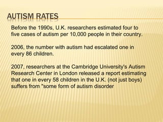 Before the 1990s, U.K. researchers estimated four to
five cases of autism per 10,000 people in their country.
2006, the number with autism had escalated one in
every 86 children.
2007, researchers at the Cambridge University's Autism
Research Center in London released a report estimating
that one in every 58 children in the U.K. (not just boys)
suffers from "some form of autism disorder
 