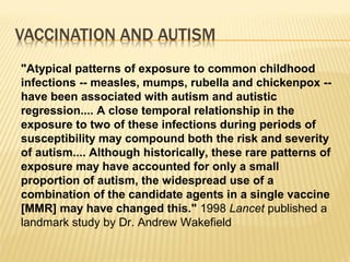 "Atypical patterns of exposure to common childhood
infections -- measles, mumps, rubella and chickenpox --
have been associated with autism and autistic
regression.... A close temporal relationship in the
exposure to two of these infections during periods of
susceptibility may compound both the risk and severity
of autism.... Although historically, these rare patterns of
exposure may have accounted for only a small
proportion of autism, the widespread use of a
combination of the candidate agents in a single vaccine
[MMR] may have changed this." 1998 Lancet published a
landmark study by Dr. Andrew Wakefield
 