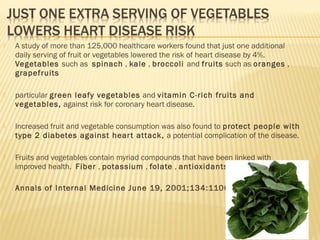  A study of more than 125,000 healthcare workers found that just one additional
daily serving of fruit or vegetables lowered the risk of heart disease by 4%.
Vegetables such as spinach , kale , broccoli and fruits such as oranges ,
grapefruits
 particular green leafy vegetables and vitamin C-rich fruits and
vegetables, against risk for coronary heart disease.
 Increased fruit and vegetable consumption was also found to protect people with
type 2 diabetes against heart attack, a potential complication of the disease.
 Fruits and vegetables contain myriad compounds that have been linked with
improved health. Fiber , potassium , folate , antioxidants
 Annals of Internal Medicine June 19, 2001;134:1106-1114
 