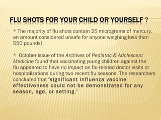  * The majority of flu shots contain 25 micrograms of mercury,
an amount considered unsafe for anyone weighing less than
550 pounds!
*  October issue of the Archives of Pediatric & Adolescent
Medicine found that vaccinating young children against the
flu appeared to have no impact on flu-related doctor visits or
hospitalizations during two recent flu seasons. The researchers
concluded that "significant influenza vaccine
effectiveness could not be demonstrated for any
season, age, or setting.”
 