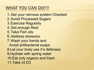 1.Get your nervous system Checked
2.Avoid Processed Sugars
3.Exercise Regularly
4.Get enough Rest
5.Take Fish oils
6.Address stressors
7.Wash your hands and
Avoid antibacterial soaps
8.Let your body use it’s defenses
9.Hydrate with spring water
10.Eat only organic and fresh
11.Take vit D3
 