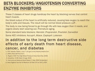  These 2 classes of heart drugs handicap the heart by blocking nerves that control
heart muscle.
 the blood output of the heart is artificially reduced, causing less oxygen to reach the
body’s cells and tissues. The result will be normal blood pressure cuff .
 The body is now being forced to go through life with less oxygen than it needs, and
organs slowly start wearing out. Premature aging.
 Some standard beta blockers: Atenolol ,Propranolol ,Practolol ,Carvedilol
 Some ACE inhibitors: Accupril ,Altace ,Captopril ,Lotensin
 In addition to the long term destructive side
effects of early death from heart disease,
cancer, and diabetes
 1. CDC website Tables 1 and 7 cdc.gov/nchs/fastats/deaths.htm
 2. JAMA 2002;287:612-617.
 3. Rogers S MD The High Blood Pressure Hoax Sand Key 2006.
 4. Graveline, D MD Statin Drugs 2006
 5. International Medical World Report 1 Sep 2000 Amsterdam
 6. New England Journal of Medicine 30 Mar 00 vol 342 p 905
 