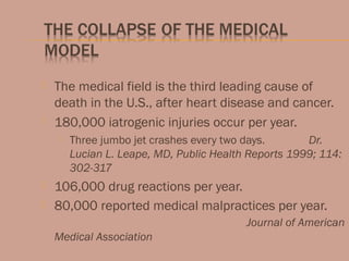  The medical field is the third leading cause of
death in the U.S., after heart disease and cancer.
 180,000 iatrogenic injuries occur per year.
 Three jumbo jet crashes every two days. Dr.
Lucian L. Leape, MD, Public Health Reports 1999; 114:
302-317
 106,000 drug reactions per year.
 80,000 reported medical malpractices per year.
Journal of American
Medical Association
 