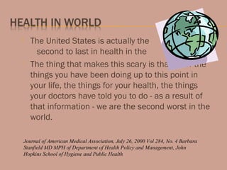  The United States is actually the
second to last in health in the world.
 The thing that makes this scary is that all of the
things you have been doing up to this point in
your life, the things for your health, the things
your doctors have told you to do - as a result of
that information - we are the second worst in the
world.
Journal of American Medical Association, July 26, 2000 Vol 284, No. 4 Barbara
Stanfield MD MPH of Department of Health Policy and Management, John
Hopkins School of Hygiene and Public Health
 