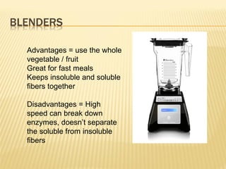 Advantages = use the whole
vegetable / fruit
Great for fast meals
Keeps insoluble and soluble
fibers together
Disadvantages = High
speed can break down
enzymes, doesn’t separate
the soluble from insoluble
fibers
 