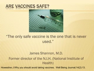 “The only safe vaccine is the one that is never
used.”
James Shannon, M.D.
Former director of the N.I.H. (National Institute of
Health)
Howestine J:Why you should avoid taking vaccines. Well Being Journal;14(2):13.
 