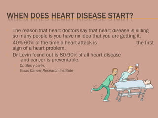  The reason that heart doctors say that heart disease is killing
so many people is you have no idea that you are getting it.
 40%-60% of the time a heart attack is the first
sign of a heart problem.
 Dr Levin found out is 80-90% of all heart disease
and cancer is preventable.
 Dr. Berry Levin,
 Texas Cancer Research Institute
 