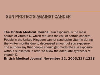 The British Medical Journal sun exposure is the main
source of vitamin D, which reduces the risk of certain cancers.
People in the United Kingdom cannot synthesize vitamin during
the winter months due to decreased amount of sun exposure.
The authors say that people should get moderate sun exposure
without sunscreen in order to allow the adequate synthesis of
vitamin D.
British Medical Journal November 22, 2003;327:1228
 