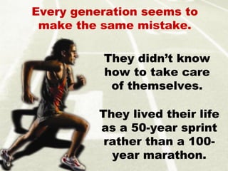 They lived their life
as a 50-year sprint
rather than a 100-
year marathon.
Every generation seems to
make the same mistake.
They didn’t know
how to take care
of themselves.
 
