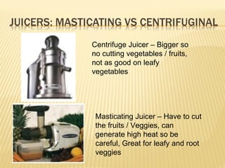 Centrifuge Juicer – Bigger so
no cutting vegetables / fruits,
not as good on leafy
vegetables
Masticating Juicer – Have to cut
the fruits / Veggies, can
generate high heat so be
careful, Great for leafy and root
veggies
 
