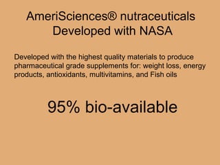 AmeriSciences® nutraceuticals
Developed with NASA
Developed with the highest quality materials to produce
pharmaceutical grade supplements for: weight loss, energy
products, antioxidants, multivitamins, and Fish oils
95% bio-available
 