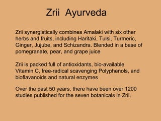 Over the past 50 years, there have been over 1200
studies published for the seven botanicals in Zrii.
Zrii synergistically combines Amalaki with six other
herbs and fruits, including Haritaki, Tulsi, Turmeric,
Ginger, Jujube, and Schizandra. Blended in a base of
pomegranate, pear, and grape juice
Zrii is packed full of antioxidants, bio-available
Vitamin C, free-radical scavenging Polyphenols, and
bioflavanoids and natural enzymes
Zrii Ayurveda
 
