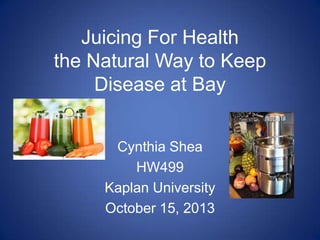 Juicing For Health
the Natural Way to Keep
Disease at Bay
Cynthia Shea
HW499
Kaplan University
October 15, 2013

 