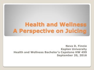 Health and Wellness
A Perspective on Juicing
Neva D. Finnie
Kaplan University
Health and Wellness Bachelor’s Capstone HW 499
September 20, 2016
 