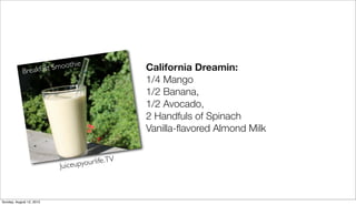 California Dreamin: 
1/4 Mango 
1/2 Banana, 
1/2 Avocado, 
2 Handfuls of Spinach 
Vanilla-flavored Almond Milk 
Breakfast Smoothie 
Juiceupyour life .TV 
Sunday, August 12, 2012 
 