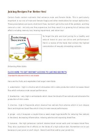 Juicing Recipes For Better Sex!

Certain foods contain nutrients that enhance male and female libido. This is particularly
important in our era of male and female Viagra and other medications for sexual dysfunction.
These prescriptions are quick, short-term fixes, but don't get to the root of the problem, and they
come at a cost - not only are they expensive, but they result in a growing list of serious side
effects including memory loss, hearing impairment, and vision loss!


                                                  So forget the pills and start juicing for a healthy and
                                                  natural boost to your sex drive and performance!
                                                  Here's a review of the foods that contain the highest
                                                  concentration of sexually stimulating nutrients.




Enhancing Male Libido


CLICK HERE TO GET INSTANT ACCESS TO JUICING-SECRETS
Download this document if link is not clickable


Here are the fruits and vegetables that target male libido:


1. watermelon - high in citruline which stimulates nitric oxide production which increases blood
flow which enhances male sexual performance.


2. blueberries - very high in antioxidants which clean the blood of free radicals and stimulate the
production of nitric oxide.


3. cherries - high in flavonoids which cleanse free radicals from arteries which in turn relaxes
them and improves blood flow which is key to male sexual performance.


4. ginger - only 1 teaspoon a couple times a week reaps huge benefits for reducing free radicals
in the blood, decreasing inflammation, relaxing arteries and improving blood flow.


5. bananas - the high potassium content relaxes blood vessel walls and increases blood flow.
They also counteract the ill effects on the libido of a high sodium diet. Remember not to put
bananas in your juicer or you'll clog it - blend it and then add to your juiced mix.
 