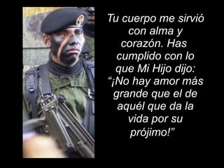 Tu cuerpo me sirvió con alma y corazón. Has  cumplido con lo que Mi Hijo dijo: “¡No hay amor más grande que el de aquél que da la vida por su prójimo!”    