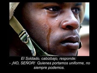 El Soldado, cabizbajo, responde:  - ¡NO, SEÑOR!  Quienes portamos uniforme, no siempre podemos.  