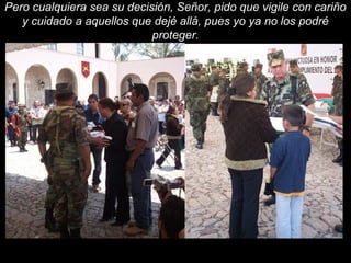 Pero cualquiera sea su decisión, Señor, pido que vigile con cariño 
y cuidado a aquellos que dejé allá, pues yo ya no los podré 
proteger. 
 