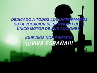DEDICADO A TODOS LOS UNIFORMADOS 
CUYA VOCACIÓN DE SERVICIO FUE EL 
ÚNICO MOTOR DE SUS ACCIONES. 
¡QUE DIOS NOS PROTEJA! 
¡¡¡VIVA ESPAÑA!!! 
