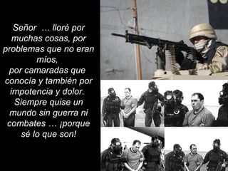 Señor … lloré por 
muchas cosas, por 
problemas que no eran 
míos, 
por camaradas que 
conocía y también por 
impotencia y dolor. 
Siempre quise un 
mundo sin guerra ni 
combates … ¡porque 
sé lo que son! 
 