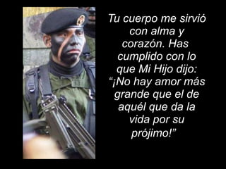 Tu cuerpo me sirvió con alma y corazón. Has  cumplido con lo que Mi Hijo dijo: “¡No hay amor más grande que el de aquél que da la vida por su prójimo!”    