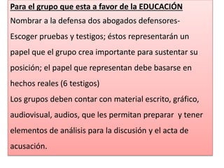 Para el grupo que esta a favor de la EDUCACIÓN 
Nombrar a la defensa dos abogados defensores- 
Escoger pruebas y testigos; éstos representarán un 
papel que el grupo crea importante para sustentar su 
posición; el papel que representan debe basarse en 
hechos reales (6 testigos) 
Los grupos deben contar con material escrito, gráfico, 
audiovisual, audios, que les permitan preparar y tener 
elementos de análisis para la discusión y el acta de 
acusación. 
 