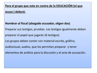 Para el grupo que esta en contra de la EDUCACIÓN (el que 
acusa ) deberá: 
Nombrar al fiscal (abogado acusador, eligen dos) 
Preparar sus testigos, pruebas. Los testigos igualmente deben 
preparar el papel que jugarán (6 testigos). 
Los grupos deben contar con material escrito, gráfico, 
audiovisual, audios, que les permitan preparar y tener 
elementos de análisis para la discusión y el acta de acusación. 
 