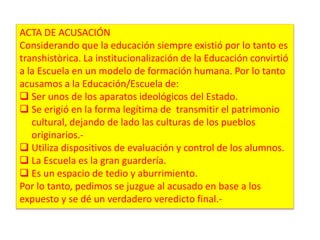 ACTA DE ACUSACIÓN 
Considerando que la educación siempre existió por lo tanto es 
transhistòrica. La institucionalización de la Educación convirtió 
a la Escuela en un modelo de formación humana. Por lo tanto 
acusamos a la Educación/Escuela de: 
 Ser unos de los aparatos ideológicos del Estado. 
 Se erigió en la forma legítima de transmitir el patrimonio 
cultural, dejando de lado las culturas de los pueblos 
originarios.- 
 Utiliza dispositivos de evaluación y control de los alumnos. 
 La Escuela es la gran guardería. 
 Es un espacio de tedio y aburrimiento. 
Por lo tanto, pedimos se juzgue al acusado en base a los 
expuesto y se dé un verdadero veredicto final.- 
