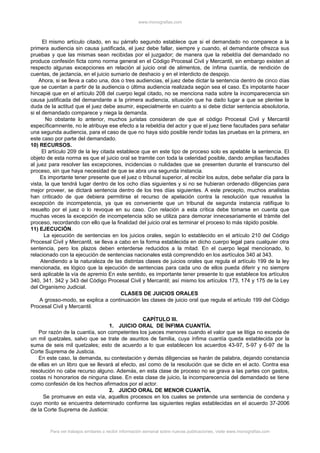 www.monografias.com
El mismo artículo citado, en su párrafo segundo establece que si el demandado no comparece a la
primera audiencia sin causa justificada, el juez debe fallar, siempre y cuando, el demandante ofrezca sus
pruebas y que las mismas sean recibidas por el juzgador; de manera que la rebeldía del demandado no
produce confesión ficta como norma general en el Código Procesal Civil y Mercantil, sin embargo existen al
respecto algunas excepciones en relación al juicio oral de alimentos, de ínfima cuantía, de rendición de
cuentas, de jactancia, en el juicio sumario de deshacio y en el interdicto de despojo.
Ahora, si se lleva a cabo una, dos o tres audiencias, el juez debe dictar la sentencia dentro de cinco días
que se cuentan a partir de la audiencia o última audiencia realizada según sea el caso. Es impotante hacer
hincapié que en el artículo 208 del cuerpo legal citado, no se menciona nada sobre la incomparecencia sin
causa justificada del demandante a la primera audiencia, situación que ha dado lugar a que se plentee la
duda de la actitud que el juez debe asumir, especialmente en cuanto a si debe dictar sentencia absolutoria,
si el demandado comparece y niega la demanda.
No obstante lo anterior, muchos juristas consideran de que el código Procesal Civil y Mercantil
específicamnente, no le atribuye ese efecto a la rebeldía del actor y que el juez tiene facultades para señalar
una segunda audiencia, para el caso de que no haya sido posible rendir todas las pruebas en la primera, en
este caso por parte del demandado.
10) RECURSOS.
El artículo 209 de la ley citada establece que en este tipo de proceso solo es apelable la sentencia. El
objeto de esta norma es que el juicio oral se tramite con toda la celeridad posible, dando amplias facultades
al juez para resolver las excepciones, incidencias o nulidades que se presenten durante el transcurso del
proceso, sin que haya necesidad de que se abra una segunda instancia.
Es importante tener presente que el juez o tribunal superior, al recibir los autos, debe señalar día para la
vista, la que tendrá lugar dentro de los ocho días siguientes y si no se hubieran ordenado diligencias para
mejor proveer, se dictará sentencia dentro de los tres días siguientes. A este precepto, muchos analistas
han criticado de que debiera permitirse el recurso de apelación contra la resolución que resuelva la
excepción de incompetencia, ya que es conveniente que un tribunal de segunda instancia ratifique lo
resuelto por el juez o lo revoque en su caso. Con relación a esta crítica debe tomarse en cuenta que
muchas veces la excepción de incompetencia sólo se utiliza para demorar innecesariamente el trámite del
proceso, recordando con ello que la finalidad del juicio oral es terminar el proceso lo más rápido posible.
11) EJECUCIÓN.
La ejecución de sentencias en los juicios orales, según lo establecido en el artículo 210 del Código
Procesal Civil y Mercantil, se lleva a cabo en la forma establecida en dicho cuerpo legal para cualquier otra
sentencia, pero los plazos deben enterderse reducidos a la mitad. En el cuerpo legal mencionado, lo
relacionado con la ejecución de sentencias nacionales está comprendido en los asrtículos 340 al 343.
Atendiendo a la naturaleza de las distintas clases de juicios orales que regula el artículo 199 de la ley
mencionada, es lógico que la ejecución de sentencias para cada uno de ellos pueda diferir y no siempre
será aplicable la vía de apremio En este sentido, es importante tener presente lo que establece los artículos
340, 341. 342 y 343 del Código Procesal Civil y Mercantil; así mismo los artículos 173, 174 y 175 de la Ley
del Organismo Judicial.
CLASES DE JUICIOS ORALES
A grosso-modo, se explica a continuación las clases de juicio oral que regula el artículo 199 del Código
Procesal Civil y Mercantil.
CAPÍTULO III.
1. JUICIO ORAL DE ÍNFIMA CUANTÍA.
Por razón de la cuantía, son competentes los jueces menores cuando el valor que se litiga no exceda de
un mil quetzales, salvo que se trate de asuntos de familia, cuya ínfima cuantía queda establecida por la
suma de seis mil quetzales; esto de acuerdo a lo que establecen los acuerdos 43-97, 5-97 y 6-97 de la
Corte Suprema de Justicia.
En este caso, la demanda, su contestación y demás diligencias se harán de palabra, dejando constancia
de ellas en un libro que se llevará al efecto, así como de la resolución que se dicte en el acto. Contra esa
resolución no cabe recurso alguno. Además, en esta clase de proceso no se grava a las partes con gastos,
costas ni honorarios de ninguna clase. En esta clase de juicio, la incomparecencia del demandado se tiene
como confesión de los hechos afirmados por el actor.
2. JUICIO ORAL DE MENOR CUANTÍA.
Se promueve en esta vía, aquellos procesos en los cuales se pretende una sentencia de condena y
cuyo monto se encuentra determinado conforme las siguientes reglas establecidas en el acuerdo 37-2006
de la Corte Suprema de Justicia:
Para ver trabajos similares o recibir información semanal sobre nuevas publicaciones, visite www.monografias.com
 