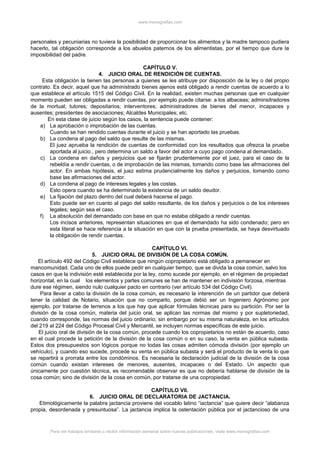 www.monografias.com
personales y pecuniarias no tuviera la posibilidad de proporcionar los alimentos y la madre tampoco pudiera
hacerlo, tal obligación corresponde a los abuelos paternos de los alimentistas, por el tiempo que dure la
imposibilidad del padre.
CAPÍTULO V.
4. JUICIO ORAL DE RENDICIÓN DE CUENTAS.
Esta obligación la tienen las personas a quienes se les atribuye por disposición de la ley o del propio
contrato. Es decir, aquel que ha administrado bienes ajenos está obligado a rendir cuentas de acuerdo a lo
que establece el artículo 1515 del Código Civil. En la realidad, existen muchas personas que en cualquier
momento pueden ser obligadas a rendir cuentas, por ejemplo puede citarse: a los albaceas; adminsitradores
de la mortual; tutores; depositarios; interventores; administradores de bienes del menor, incapaces y
ausentes; presidentes de asociaciones; Alcaldes Municipales; etc.
En esta clase de juicio según los casos, la sentencia puede contener:
a) La aprobación o improbación de las cuentas.
Cuando se han rendido cuentas durante el juicio y se han aportado las pruebas.
b) La condena al pago del saldo que resulte de las mismas.
El juez aprueba la rendición de cuentas de conformidad con los resultados que ofrezca la prueba
aportada al juicio., pero determina un saldo a favor del actor a cuyo pago condena al demandado.
c) La condena en daños y perjuicios que se fijarán prudentemente por el juez, para el caso de la
rebeldía a rendir cuentas, o de improbación de las mismas, tomando como base las afrmaciones del
actor. En ambas hipótesis, el juez estima prudencialmente los daños y perjuicios, tomando como
base las afirmaciones del actor.
d) La condena al pago de intereses legales y las costas.
Esto opera cuando se ha determinado la existencia de un saldo deudor.
e) La fijación del plazo dentro del cual deberá hacerse el pago.
Esto puede ser en cuanto al pago del saldo resultante, de los daños y perjuicios o de los intereses
legales; según sea el caso.
f) La absolución del demandado con base en que no estaba obligado a rendir cuentas.
Los incisos anteriores, representan situaciones en que el demandado ha sido condenado; pero en
esta literal se hace referencia a la situación en que con la prueba presentada, se haya desvirtuado
la obligación de rendir cuentas.
CAPÍTULO VI.
5. JUICIO ORAL DE DIVISIÓN DE LA COSA COMÚN.
El artículo 492 del Código Civil establece que ningún copropietario está obligado a pemanecer en
mancomunidad. Cada uno de ellos puede pedir en cualquier tiempo, que se divida la cosa común, salvo los
casos en que la indivisión esté establecida por la ley, como sucede por ejemplo, en el régimen de propiedad
horizontal, en la cual los elementos y partes comunes se han de mantener en indivisión forzosa, mientras
dure ese régimen, siendo nulo cualquier pacto en contrario (ver artículo 534 del Código Civil).
Para llevar a cabo la división de la cosa común, es necesario la interención de un partidor que deberá
tener la calidad de Notario, situación que no comparto, porque debió ser un Ingeniero Agrónomo por
ejemplo, por tratarse de terrenos a los que hay que aplicar fórmulas técnicas para su partición. Por ser la
división de la cosa común, materia del juicio oral, se aplican las normas del mismo y por supletoriedad,
cuando corresponde, las normas del juicio ordinario; sin embargo por su misma naturaleza, en los artículos
del 219 al 224 del Código Procesal Civil y Mercantil, se incluyen normas específicas de este juicio.
El juicio oral de división de la cosa común, procede cuando los copropietarios no están de acuerdo, caso
en el cual procede la petición de la división de la cosa común o en su caso, la venta en pública subasta.
Estos dos presupuestos son lógicos porque no todas las cosas admiten cómoda división (por ejemplo un
vehículo), y cuando eso sucede, procede su venta en pública subasta y será el producto de la venta lo que
se repartirá a prorrata entre los condóminos. Es necesaria la declaración judicial de la división de la cosa
común cuando existan intereses de menores, ausentes, incapaces o del Estado. Un aspecto que
únicamente por cuestión técnica, es recomendable observar es que no debería hablarse de división de la
cosa común; sino de división de la cosa en común, por tratarse de una copropiedad.
CAPÍTULO VII.
6. JUICIO ORAL DE DECLARATORIA DE JACTANCIA.
Etimológicamente la palabra jactancia proviene del vocablo latino “iactancia” que quiere decir “alabanza
propia, desordenada y presuntuosa”. La jactancia implica la ostentación pública por el jactancioso de una
Para ver trabajos similares o recibir información semanal sobre nuevas publicaciones, visite www.monografias.com
 
