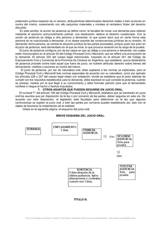 www.monografias.com
pretensión jurídica respecto de un tercero, atribuyéndose determinados derechos reales o bien acciones en
contra del mismo, ocasionando con ello perjuicios materiales y morales al verdadero titular del derecho
discutido.
En este sentido, la acción de jactancia se define como: la facultad de iniciar una demanda para obtener
mediante el oportuno pronunciamiento judicial, una declaración relativa al derecho cuestionado. Con la
acción de jactancia se obliga a otra persona a demandar, lo que quiere decir que en cierta forma esta
persona se ve coaccionada a demandar, si no desea soportar las consecuencias jurídicas de su omisión. Al
demandar dicha persona, se cambia la situación jurídica de las partes procesales, porque quien era actor en
el juicio de jactancia, será demandado en el que se inicie, lo que provoca variación en la carga de la prueba.
El juicio de jactancia configura uno de los casos en que se obliga a una persona a demandar, los cuales
están mencionados en el artículo 52 del Código Procesal Civil y Mercantil, que se refiere a la provocación de
la demanda. El artículo 225 del cuerpo legal mencionado, inspirado en el artículo 541 del Código de
Enjuiciamiento Civil y Comercial de la Provincia de Córdova en Argentina, que establece: que la declaratoria
de jactancia procede contra todo aquel que fuera de juicio, se hubiere atribuido derecho sobre bienes del
demandante, créditos o acciones en contra del mismo.
El juicio de jactancia, por ser de naturaleza oral, debe sujetarse a las normas ya explicadas, pero el
Código Procesal Civil y Mercantil trae normas especiales de acuerdo con su naturaleza, como por ejemplo
los artículos 226 y 227 del cuerpo legal citado con antelación, donde se establece que el actor además de
cumplir con los requisitos establecidos para la demanda, debe expresar en qué consiste la jactancia, cuándo
se produjo, medios por la que llegó a su conocimiento y debe formular petición para que el demandado
confiese o niegue el hecho o hechos imputados.
7. OTROS ASUNTOS QUE PUEDEN SEGUIRSE EN JUICIO ORAL.
El numeral 7° del artículo 199 del Código Procesal Civil y Mercantil, establece que se tramitarán en juicio
oral los asuntos que por disposición de la ley o por convenio de las partes, deban seguirse en esta vía. De
acuerdo con esta disposición, el legislador está facultado para determinar en la ley que algunas
controversias se sujeten al juicio oral; o bien las partes por convenio pueden establecerlo así; esto con el
objeto de favorecer la implantación de la oralidad.
Véase en la siguiente página, el esquema del juicio oral.
BREVE ESQUEMA DEL JUICIO ORAL.
TÍTULO III.
Para ver trabajos similares o recibir información semanal sobre nuevas publicaciones, visite www.monografias.com
 