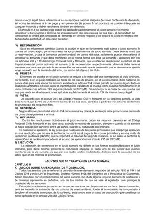 www.monografias.com
mismo cuerpo legal, hace referencia a las excepciones nacidas después de haber contestado la demanda,
así como las relativas a la de pago y compensación (le ponen fin al proceso), se pueden interponer en
cualquier instancia y deben resolverse también en sentencia.
El artículo 113 del cuerpo legal citado, es aplicable supletoriamente al juicio sumario y el mismo
establece: si transcurrido el término del emplazamiento (en este caso es de tres días), el demandado no
comparece se tendrá por contestada la demanda en sentido negativo y se seguirá el juicio en rebeldía del
demandado a solicitud, en este caso del actor.
3) RECONVENCIÓN.
Esta es únicamente admitida cuando la acción en que se fundamenta está sujeta a juicio sumario, lo
cual es un criterio lógico por la naturaleza de los procedimientos del juicio sumario. Debe tenerse claro que
la reconvención, o sea la demanda del demandado en contra del actor, solamente puede interponerse al
contestar la demanda y que debe tramitarse en la misma forma que ésta (la demanda), aplicando con ello
los artículos 230 y 119 del Código Procesal Civil y Mercantil, que establecen la aplicación supletoria de las
disposiciones del juicio ordinario al sumario y la reconvención respectivamente. Además debe tenerse
presente que para que proceda la reconvención, es necesario que la pretensión que el demandado ejercite
tenga conexión con la demanda del actor, por razón del objeto o del título.
4) PRUEBA.
El término de prueba en el juicio sumario se reduce a la mitad del que corresponde al juicio ordinario,
por lo tanto, si en el juicio ordinario se habla de 30 días de prueba, en el juicio sumario, debe hablarse de
quince días para este efecto, tal como lo establece el artículo 234 primer párrafo del cuerpo legal citado en
ocasiones anteriores. En este juicio es improrrogable el plazo de la prueba, como sucede normalmente en el
juicio ordinario (ver artículo 123 segundo párrafo del CPCyM). Sin embargo, si se trata de una prueba que
hay que rendir en el extranjero, sí es aplicable supletoriamente el artículo 124 del mismo cuerpo legal.
5) VISTA.
De acuerdo con el artículo 234 del Código Procesal Civil y Mercantil en su segundo párrafo, la vista
debe tener lugar dentro de un término no mayor de diez días, contados a partir del vencimiento del término
de prueba que es de quince días.
6) SENTENCIA.
Según el tercer párrafo del artículo 234 de la misma ley citada, la sentencia debe pronunciarse dentro de
los cinco días siguientes a la vista.
7) RECURSOS.
Contra las resoluciones dictadas en el juicio sumario, caben los recursos previstos en el Código
Procesal Civil y Mercantil en su libro sexto, excepto el recurso de casación, siempre y cuando la vía sumaria
se haya seguido por convenio entre las partes, cuando su naturaleza era ordinaria.
En cuanto a la apelación, la ley prevé que cualquiera de las partes procesales que interponga apelación
en una resolución que no sea la sentencia, incurrirá en el pago de las costas judiciales y en una multa de
veinticinco quetzales (Q25.00) que le impondrá el tribunal de segunda instancia, si en caso se confirma la
resolución o se declara improcedente el recurso de apelación (ver artículo 235 del CPCyM).
8) EJECUCIÓN.
La ejecución de sentencias en el juicio sumario no difiere de las formas establecidas para el juicio
ordinario, pero debe tenerse presente la naturaleza especial de cada uno de los juicios que pueden
tramitarse por la vía sumaria, ya que por esa razón existen modalidades distintas para la ejecución de los
fallos que en los mismos se pronuncian.
ASUNTOS QUE SE TRAMITAN EN LA VÍA SUMARIA.
CAPÍTULO III
A) JUICIOS SOBRE ARRENDAMIENTOS Y DESHAUCIO.
Todos los asuntos que se refieren al contrato de arrendamiento, regulado del artículo 1880 al 1941 del
Código Civil y en la Ley de Inquilinato, Decreto Número 1468 del Congreso de la República de Guatemala,
deben discutirse por el procedimiento del juicio sumario. Sin duda alguna, el juicio sumario de deshaucio y
de desalojo representa en definitiva, uno de los medios de que se vale el legislador para proteger la
propiedad de las personas.
Estos juicios solamente proceden en lo que se relaciona con bienes raíces, es decir, bienes inmuebles,
pero se necesita la existencia de un contrato de arrendamiento, donde el arrendatario se comprometa a
devolver el inmueble arrendado, de lo contrario, estaríamos ante un caso de usurpación que constituye un
delito tipificado en el artículo 256 del Código Penal.
Para ver trabajos similares o recibir información semanal sobre nuevas publicaciones, visite www.monografias.com
 