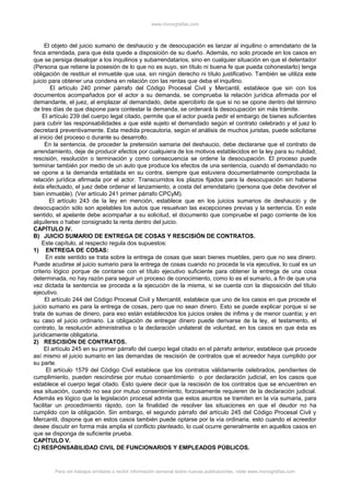 www.monografias.com
El objeto del juicio sumario de deshaucio y de desocupación es lanzar al inquilino o arrendatario de la
finca arrendada, para que ésta quede a disposición de su dueño. Además, no solo procede en los casos en
que se persiga desalojar a los inquilinos y subarrendatarios, sino en cualquier situación en que el detentador
(Persona que retiene la posesión de lo que no es suyo, sin título ni buena fe que pueda cohonestarlo) tenga
obligación de restituir el inmueble que usa, sin ningún derecho ni título justificativo. También se utiliza este
juicio para obtener una condena en relación con las rentas que deba el inquilino.
El artículo 240 primer párrafo del Código Procesal Civil y Mercantil, establece que sin con los
documentos acompañados por el actor a su demanda, se comprueba la relación jurídica afirmada por el
demandante, el juez, al emplazar al demandado, debe apercibirlo de que si no se opone dentro del término
de tres días de que dispone para contestar la demanda, se ordenará la desocupación sin más trámite.
El artículo 239 del cuerpo legal citado, permite que el actor pueda pedir el embargo de bienes suficientes
para cubrir las responsabilidades a que esté sujeto el demandado según el contrato celebrado y el juez lo
decretará preventivamente. Esta medida precautoria, según el análisis de muchos juristas, puede solicitarse
al inicio del proceso o durante su desarrollo.
En la sentencia, de proceder la pretensión samaria del deshaucio, debe declararse que el contrato de
arrendamiento, deje de producir efectos por cualquiera de los motivos establecidos en la ley para su nulidad,
rescisión, resolución o terminación y como consecuencia se ordene la desocupación. El proceso puede
terminar también por medio de un auto que produce los efectos de una sentencia, cuando el demandado no
se opone a la demanda entablada en su contra, siempre que estuviera documentalmente comprobada la
relación jurídica afirmada por el actor. Transcurridos los plazos fijados para la desocupación sin haberse
ésta efectuado, el juez debe ordenar el lanzamiento, a costa del arrendatario (persona que debe devolver el
bien inmueble). (Ver artículo 241 primer párrafo CPCyM).
El artículo 243 de la ley en mención, establece que en los juicios sumarios de deshaucio y de
desocupación sólo son apelables los autos que resuelvan las excepciones previas y la sentencia. En este
sentido, el apelante debe acompañar a su solicitud, el documento que compruebe el pago corriente de los
alquileres o haber consignado la renta dentro del juicio.
CAPÍTULO IV.
B) JUICIO SUMARIO DE ENTREGA DE COSAS Y RESCISIÓN DE CONTRATOS.
Este capítulo, al respecto regula dos supuestos:
1) ENTREGA DE COSAS:
En este sentido se trata sobre la entrega de cosas que sean bienes muebles, pero que no sea dinero.
Puede acudirse al juicio sumario para la entrega de cosas cuando no proceda la vía ejecutiva, lo cual es un
criterio lógico porque de contarse con el título ejecutivo suficiente para obtener la entrega de una cosa
determinada, no hay razón para seguir un proceso de conocimiento, como lo es el sumario, a fin de que una
vez dictada la sentencia se proceda a la ejecución de la misma, si se cuenta con la disposición del título
ejecutivo.
El artículo 244 del Código Procesal Civil y Mercantil, establece que uno de los casos en que procede el
juicio sumario es para la entrega de cosas, pero que no sean dinero. Esto se puede explicar porque si se
trata de sumas de dinero, para eso están establecidos los juicios orales de ínfima y de menor cuantía; y en
su caso el juicio ordinario. La obligación de entregar dinero puede derivarse de la ley, el testamento, el
contrato, la resolución administrativa o la declaración unilateral de voluntad, en los casos en que ésta es
jurídicamente obligatoria.
2) RESCISIÓN DE CONTRATOS.
El artículo 245 en su primer párrafo del cuerpo legal citado en el párrafo anterior, establece que procede
así mismo el juicio sumario en las demandas de rescisión de contratos que el acreedor haya cumplido por
su parte.
El artículo 1579 del Código Civil establece que los contratos válidamente celebrados, pendientes de
cumplimiento, pueden rescindirse por mutuo consentimiento o por declaración judicial, en los casos que
establece el cuerpo legal citado. Esto quiere decir que la rescisión de los contratos que se encuentren en
esa situación, cuando no sea por mutuo consentimiento, forzosamente requieren de la declaración judicial.
Además es lógico que la legislación procesal admita que estos asuntos se tramiten en la vía sumaria, para
facilitar un procedimiento rápido, con la finalidad de resolver las situaciones en que el deudor no ha
cumplido con la obligación. Sin embargo, el segundo párrafo del artículo 245 del Código Procesal Civil y
Mercantil, dispone que en estos casos también puede optarse por la vía ordinaria, esto cuando el acreedor
desee discutir en forma más amplia el conflicto planteado, lo cual ocurre generalmente en aquellos casos en
que se disponga de suficiente prueba.
CAPÍTULO V.
C) RESPONSABILIDAD CIVIL DE FUNCIONARIOS Y EMPLEADOS PÚBLICOS.
Para ver trabajos similares o recibir información semanal sobre nuevas publicaciones, visite www.monografias.com
 