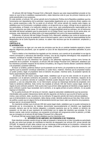 www.monografias.com
El artículo 246 del Código Procesal Civil y Mercantil, dispone que esta responsabilidad procede en los
casos en que la ley lo establece expresamente y debe deducirse ante le juez de primera instancia por la
parte perjudicada o sus sucesores.
En este sentido, el artículo 145, primer párrafo de la Constitución Política de la República establece que los
funcionarios son depositarios de la autoridad, responsables legalmente por su conducta oficial, sujetos a la
ley y jamás superiores a ella. Por su parte en el artículo 148, primer párrafo de nuestra carta magna, se
establece que si el funcionario o empleado público, en el ejercicio de su cargo, infringe la ley en perjuicio de
los particulares, el Estado o la institución estatal a quien sirva, será subsidiariamente responsable por los
daños y perjuicios que éste cause. En este sentido, la responsabilidad penal se extingue, por el transcurso
del doble del tiempo señalado para la prescripción en el Código Penal, cuyo término es de veinte años, sin
embargo, esta disposición se refiere tanto a la responsabilidad civil como a la responsabilidad penal.
Finalmente, el artículo 248 del Código Procesal Civil y Mercantil, establece que contra la sentencia que
se dicte procede el recurso de apelación ante el tribunal superior; pero si se trata de responsabilidad de los
Magistrados de la Corte Suprema de Justicia, no caben más recursos que los de aclaración, ampliación y
reposición.
CAPÍTULO VI.
D) INTERDICTOS.
Los interdictos se rigen por una serie de principios que les da un carácter bastante especial y tienen
algunas diligencias peculiares, que se apartan un poco de las disposiciones generales aplicables al juicio
sumario.
Todo lo relativo a los interdictos fue regulado por los romanos, aun cuando en la actualidad no se siga la
misma concepción y estructura del interdicto romano. Uno de los orígenes etimológicos más aceptados al
respecto, constituye el vocablo “interdicere”, que significa “prohibir”.
La verdad es que los interdictos han pasado a los diferentes regímenes jurídicos como formas de
protección de la posesión. Al respecto, el artículo 249 del Código Procesal Civil y Mercantil, establece que
los interdictos proceden respecto de los bienes inmuebles y de ninguna manera afectan cuestiones relativas
a la propiedad y posesión definitiva.
Al hacer un análisis, podemos deducir que la posesión es de hecho y la propiedad es de derecho, lo cual
significa que la posesión constituye solamente un poder físico, material, mientras que la propiedad implica
un poder jurídico, legal; el propietario tiene el derecho de poseer, mientras tanto, el poseedor ejercita de
hecho aquel derecho del propietario.
El artículo 250 del mismo cuerpo legal citado, establece que el que ha sido vencido en el juicio de
propiedad o en el plenario (ordinario) de posesión, no puede hacer uso de los interdictos, respecto de la
misma cosa. La persona vencida en cualquier interdicto puede después hacer uso del juicio ordinario de
posesión, y una vez adquirida ésta, no se interrumpirá, aunque se interponga demanda de propiedad, sino
hasta la sentencia definitiva. Esta norma nos traslada al artículo 335 del mismo cuerpo legal, donde se
regula el juicio ordinario posterior. Esto quiere decir que primero debe agotarse el interdicto y luego agotar el
juicio ordinario cuando haya necesidad; de lo contrario, si se agota primero el juicio ordinario, no se puede
regresar al interdicto.
Por su parte el artículo 251 de la ley en mención, regula la caducidad, estableciendo que las acciones
interdictales solo pueden interponerse dentro del año siguiente a la fecha en que ocurrió el hecho que las
motiva, caso contrario, debe acudirse a la vía ordinaria. El segundo párrafo del mismo artículo establece
que si el demandante no es el propietario, debe citarse a éste, dándole audiencia por tres días. Esta norma
se justifica, puesto que en alguna forma el demandante tendrá que hacer valer sus derechos de propietario,
aunque sea en vía procesal distinta
Es importante señalar que el artículo 249 del cuerpo legal citado, establece que no puede rechazarse la
demanda por la circunstancia de haberse denominado equivocadamente el interdicto que legalmente
procede, siempre que de los hechos alegados y probados aparezca que se ha violado un derecho de
posesión; en tal caso el juez resolverá de conformidad con la reglas del interdicto que proceda. Si nos
damos cuenta, esta norma constituye una excepción al principio de congruencia entre la petición y el fallo
que se consagra en el artículo 26 del Código Procesal Civil y Mercantil.
El artículo 249 del cuerpo legal citado establece que los interdictos son:
1) INTERDICTO DE AMPARO, DE POSESIÓN O DE TENENCIA.
Este interdicto procede cuando el que se halla en posesión o tenencia de un bien inmueble es perturbado
de ella, por actos que pongan de manifiesto la intención de despojarlo (ver artículo 253, primer párrafo del
CPCyM). Al respecto el juez debe ordenar que se mantenga al demandante en la posesión o tenencia del
bien inmueble, condenado al perturbador en las costas judiciales y en daños y perjuicios causados, sin
perjuicio también de las responsabilidades penales.
Para ver trabajos similares o recibir información semanal sobre nuevas publicaciones, visite www.monografias.com
 