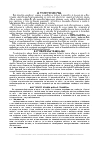 www.monografias.com
2). INTERDICTO DE DESPOJO.
Este interdicto procede con respecto a aquellos que teniendo la posesión o la tenencia de un bien
inmueble o derecho real, fueren desposeídos, con fuerza o sin ella, siempre y cuando sin haber sido citados,
oídos y vencidos en juicio. En tales supuestos, las personas afectadas pueden pedir la restitución ante el
juez, exponiendo el hecho del despojo, su posesión y el nombre de despojador, ofreciendo la prueba de
haber poseído el bien inmueble y dejado de poseer el mismo.
Si tramitado el juicio resultan probados los extremos de la demanda con la información que se recabe,
debe ordenarse la restitución, obviamente del bien inmueble. En ambos casos debe condenarse al
despojador en las costas y a la devolución de frutos; y si hubiese existido violencia, debe condenársele
además, al pago de daños y perjuicios, que el juez debe fijar prudencialmente, quedando el demandado
sujeto a las demás responsabilidades a que hubiese dado lugar (la penal por ejemplo).
El Código Procesal Civil y Mercantil en su artículo 257, regula lo referente al DESPOJO JUDICIAL, que
procede cuando el juez haya privado a alguna persona de su posesión, sin previa citación y audiencia. Esta
norma hace que en la práctica, los jueces sean muy cautelosos, especialmente en aquellos casos en que
hayan de entregar la posesión de inmuebles como consecuencia de un litigio que ordenó tal entrega.
Si las providencias que causaron el despojo judicial, hubiesen sido dictadas por un juez que conoce en
primera instancia, se pedirá la restitución ante el tribunal superior. Ahora, si no se interpone el recurso de
apelación en contra de la providencia que causó el despojo, puede el despojado solicitar la restitución ante
el tribunal superior, dentro del año siguiente al despojo.
3) INTERDICTO DE APEO O DESLINDE.
En este interdicto solo se discute una cuestión posesoria de hecho, que se refiere a la alteración de
límites entre heredades vecinas, cuando se han removido las cercas o mojones y se han puesto en lugar
distinto del que tenían y se ha hecho un nuevo lindero en lugar que no corresponde. Esto sucede mucho en
la realidad y nos damos cuenta que solo es aplicable a terrenos.
El objeto de este interdicto es regresar los linderos a donde corresponde, ya que el apeo o deslinde,
significa “alteración de linderos”. Es importante hacer hincapié, que es recomendable agotar primero la vía
civil, para que con la sentencia (favorable) obtenida en ella se acuda a la vía penal por el delito de alteración
de linderos, tipificado en el artículo 258 del Código Penal. Por su parte, el artículo 260 del Código Procesal
Civil y Mercantil, hace referencia a los requisitos específicos que debe contener la demanda del juicio
sumario de interdicto de apeo o deslinde.
En cuanto a las pruebas, la que se practica comúnmente es el reconocimiento judicial, pero no es
necesario remedir el terreno, porque ello implicaría incluso costos muy elevados. Esta prueba, se aplica de
acuerdo a las reglas establecidas en los artículos 261 segundo párrafo y 174 del Código Procesal Civil y
Mercantil. En caso de que la alteración fuese comprobada, se ordenará la restitución a cargo del que la hizo
o hubiese ordenado quien será responsable de las costas del juicio y de los daños y perjuicios, fijados
prudencialmente por el juez, sin perjuicio obviamente de las responsabilidades penales en que hubiese
incurrido.
4) INTERDICTO DE OBRA NUEVA O PELIGROSA.
Es interesante observar que al respecto se regulan dos clases de situaciones que pueden dar origen al
planteamiento de este interdicto. La obra puede ser nueva, aunque no peligrosa pero susceptible de causar
un daño; o bien puede ser no necesariamente nueva, pero sí peligrosa. Por ello se diferencian ambos
supuestos, aun cuando en los dos se persigue fundamentalmente la suspensión de la obra, primero de
forma provisional y luego definitivamente.
4.1) OBRA NUEVA.
La obra nueva que cause un daño público, produce acción popular que puede ejercitarse judicialmente
o bien ante la autoridad administrativa. Cuando la obra nueva perjudica a un particular, sólo a él compete el
derecho de proponer el interdicto. El artículo 264 de la ley citada, contiene una norma equitativa, toda vez
que permite al juez, cuando lo estime justo, que ordene la suspensión inmediata de la obra; pero también,
no se perjudica al dueño, porque también se le faculta para que la continúe si da garantía por las resultas
del juicio y por los daños y perjuicios que la obra pueda ocasionar. Contra lo resuelto por el juez en este
caso, no cabe recurso alguno. Un ejemplo de una obra nueva puede ser la construcción de una carretera
que ha falseado la tierra y que amenaza con ello la caída de una vivienda que se ubica cerca de la misma.
Los efectos de la sentencia dictada en esta clase de interdicto, son los mismos que para el caso de que
la obra fuese peligrosa; es decir, el juez resuelve en ella sobre la suspensión definitiva o la demolición de la
obra y la condena en costas al vencido. Si procede la suspensión definitiva, el juez debe ordenar la
ejecución inmediata del fallo; y si procede la demolición, debe fijarse un plazo para llevarse a cabo a costa
del demandado.
4.2) OBRA PELIGROSA.
Para ver trabajos similares o recibir información semanal sobre nuevas publicaciones, visite www.monografias.com
 