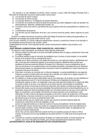 www.monografias.com
De acuerdo a lo que establece el artículo ciento noventa y nueve (199) del Código Procesal Civil y
Mercantil de Guatemala, los juicios orales pueden versar sobre:
a) Los asuntos de menor cuantía.
b) Los asuntos de ínfima cuantía.
c) Los asuntos relativos a la obligación de prestar alimentos.
d) La rendición de cuentas por parte de todas las personas que están obligadas a ello; por ejemplo: los
administradores, albaceas, Alcaldes Municipales, etc.
e) La división de la cosa común y las diferencias que surgieren entre los copropietarios en relación a la
misma.
f) La declaratoria de jactancia.
g) Los asuntos que por disposición de la ley o por convenio entre las partes, deben seguirse en juicio
oral.
Al hacer un análisis del artículo doscientos (200) del Código Procesal Civil y Mercantil guatemalteco, se
establece una analogía que puede existir entre el juicio
oral y el juicio ordinario, en cuanto a algunas disposiciones, siempre y cuando las mismas no se opongan a
los preceptos propios del juicio oral, es decir, existe
supletoriedad de normas. Como ejemplo de ello, puede mencionarse lo relativo a las pruebas y a la
demanda.
¿QUÉ ORGANO JURISDICCIONAL DEBE CONOCER DEL JUICIO ORAL?.
En relación a esta interrogante, es necesario hacer algunas acotaciones:
a) Muchos juristas han discutido si el juicio oral debe ventilarse ante un órgano unipersonal o bien ante
un órgano colegiado.
b) El conflicto analítico surge al momento de establecer que si conoce un juez singular, no es posible
pensar en la instancia única, considerando que lo
resuelto por él, debe conocerse o ser objeto de revisión en una instancia superior, afectándose con
ello, el principio de inmediación logrado en la primera audiencia. Mediante este principio que
establece la doctrina propia del Derecho Procesal Civil y Mercantil, lo que se pretende es que el
Juez se encuentre en un contacto directo con las partes procesales, principalmente en la recepción
personal de pruebas. Es importante tomar nota que el mismo es aplicable con mayor frecuencia en
el proceso oral que en el escrito.
c) Ahora bien, si el juicio es conocido por un tribunal colegiado, no existe posibilidad de una segunda
instancia, aunque sí puede existir una revisión de lo resuelto, por medio de un órgano superior, en
cuanto a las cuestiones de derecho y no a los hechos.
d) En realidad, en ningún proceso debe haber más de dos instancias, de acuerdo a lo que establece el
artículo doscientos once (211) de la Constitución Política de la República de Guatemala,
actualmente vigente; es decir, el magistrado o juez que haya ejercido jurisdicción en alguna de ellas,
no puede conocer en la otra, ni en casación en el mismo asunto, pero también es importante
analizar que dicha norma limita el número de instancias, pero tampoco prohíbe que haya solo una.
e) De todo ello resulta, que los principios aplicables frecuentemente al juicio oral principalmente son: la
publicidad, porque los actos procesales pueden ser conocidos incluso por los que no son parte del
litigio; la inmediación, por el objeto mencionado en líneas anteriores y la concentración, para
desarrollar el mayor número de etapas procesales en el menor número de audiencias, minimizando
con ello tiempo y recursos, tomando en cuenta que el juicio oral debe ser celérico por la naturaleza
del derecho que en el mismo se pretende hacer valer.
f) Se puede concluir que en nuestro país, el juez que conoce en primera instancia debe ser
unipersonal y solamente es tribunal colegiado, el que
conoce en segunda instancia, es decir en cuanto al recurso de apelación (Corte de Apelaciones).
g) En Guatemala, el juicio oral que se ventila por cualquiera de los asuntos a que hace referencia el
artículo ciento noventa y nueve (199) del cuerpo legal anteriormente citado, es aplicable por los
Jueces de Primera Instancia del
ramo civil y por los Jueces Menores (Jueces de Paz) en aquellos asuntos de menor e ínfima
cuantía, de acuerdo a lo a lo que establece el Acuerdo Número 37- 2006 de la Corte Suprema de
Justicia.
h) Tomando en cuenta la cantidad excesiva de litigios en materia de familia, la Corte Suprema de
Justicia, creó a los Tribunales de Familia, para conocer específicamente sobre los mismos.
¿ES NECESARIO EL AUXILIO DE ABOGADO EN LOS JUICIOS ORALES?.
Para ver trabajos similares o recibir información semanal sobre nuevas publicaciones, visite www.monografias.com
 