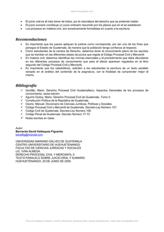 www.monografias.com
• El juicio oral es el más breve de todos, por la naturaleza del derecho que se pretende tutelar.
• El juicio sumario constituye un juicio ordinario resumido por los plazos que en el se establecen.
• Los procesos en materia civil, son excesivamente formalistas en cuanto a la escritura.
Recomendaciones
• Es importante que los jueces apliquen la justicia como corresponde, por ser uno de los fines que
persigue el Estado de Guatemala, de manera que la población tenga confianza al respecto.
• Como estudiantes de la carrera de Derecho, debemos tener el conocimiento pleno de los asuntos
que se tramitan en las diferentes clases de juicios que regula el Código Procesal Civil y Mercantil.
• En materia civil, debemos identificar las normas esenciales y el procedimiento que debe dilucidarse
en los diferentes procesos de conocimiento que para el efecto aparecen regulados en el libro
segundo del Código Procesal Civil y Mercantil.
• Es importante que los catedráticos, soliciten a los estudiantes la escritura de un texto paralelo
versado en el análisis del contenido de la asignatura, con la finalidad de comprender mejor el
mismo.
Bibliografía
 Gordillo, Mario. Derecho Procesal Civil Guatemalteco. Aspectos Generales de los procesos de
conocimiento, sexta edición.
 Aguirre Godoy, Mario. Derecho Procesal Civil de Guatemala. Tomo II.
 Constitución Política de la República de Guatemala.
 Osorio, Manuel. Diccionario de Ciencias Jurídicas, Políticas y Sociales.
 Código Procesal Civil y Mercantil de Guatemala. Decreto-Ley Número 107.
 Código Civil de Guatemala. Decreto-Ley Número 106.
 Código Penal de Guatemala. Decreto Número 17-73.
 Notas escritas en clase.
Autor:
Bernardo David Velásquez Figueróa
bdvelfig@hotmail.com
UNIVERSIDAD MARIANO GÁLVEZ DE GUATEMALA
CENTRO UNIVERSITARIO DE HUEHUETENANGO
FACULTAD DE CIENCIAS JURÍDICAS Y SOCIALES
LIC. IVÁN ALMEDA
DERECHO PROCESAL CIVIL Y MERCANTIL II.
TEXTO PARALELO SOBRE JUICIO ORAL Y SUMARIO
HUEHUETENANGO, 20 DE JUNIO DE 2009.
Para ver trabajos similares o recibir información semanal sobre nuevas publicaciones, visite www.monografias.com
 