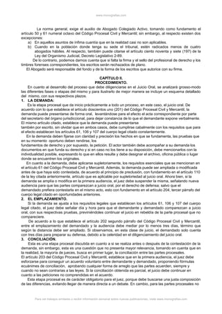 www.monografias.com
La norma general, exige el auxilio de Abogado Colegiado Activo, tomando como fundamento el
artículo 50 y 61 numeral octavo del Código Procesal Civil y Mercantil; sin embargo, al respecto existen dos
excepciones:
a) En aquellos asuntos de ínfima cuantía que en la realidad casi no son aplicables.
b) Cuando en la población donde tenga su sede el tribunal, estén radicados menos de cuatro
abogados hábiles. Al respecto, también puede citarse el artículo ciento noventa y siete (197) de la
Ley del Organismo Judicial, Decreto Legislativo 2-89.
De lo contrario, podemos darnos cuenta que si falta la firma y el sello del profesional de derecho y los
timbres forenses correspondientes, los escritos serán rechazados de plano.
El Abogado será responsable del fondo y de la forma de los escritos que autorice con su firma.
CAPÍTULO II.
PROCEDIMIENTO.
En cuanto al desarrollo del proceso que debe diligenciarse en el Juicio Oral, se analizará grosso-modo
las diferentes fases o etapas del mismo y para ilustrarlo de mejor manera se incluye un esquema detallado
del mismo, con sus respectivos plazos.
1. LA DEMANDA:
Es la etapa procesal que da inicio prácticamente a todo un proceso, en este caso, el juicio oral. De
acuerdo con lo que establece el artículo doscientos uno (201) del Código Procesal Civil y Mercantil, la
demanda puede presentarse de forma oral, levantándose para el efecto el acta correspondiente por parte
del secretario del órgano jurisdiccional, para dejar constancia de lo que el demandante expone verbalmente.
El mismo artículo citado, establece que la demanda puede presentarse
también por escrito, sin olvidar que en ambos casos, debe cumplirse cabalmente con los requisitos que para
el efecto establecen los artículos 61, 106 y 107 del cuerpo legal citado constantemente.
En la demanda deben fijarse con claridad y precisión los hechos en que se fundamenta, las pruebas que
en su momento oportuno deben rendirse, los
fundamentos de derecho y por supuesto, la petición. El actor también debe acompañar a su demanda los
documentos en que funda su derecho y si en caso no los tiene a su disposición, debe mencionarlos con la
individualidad posible, expresando lo que en ellos resulte y debe designar el archivo, oficina pública o lugar
donde se encuentren los originales.
En cuanto a la demanda, debe aplicarse supletoriamente, los requisitos esenciales que se mencionan en
el artículo 61 del Código Procesal Civil y Mercantil. Además, la demanda puede ser ampliada o modificada
antes de que haya sido contestada, de acuerdo al principio de preclusión, con fundamento en el artículo 110
de la ley citada anteriormente, artículo que es aplicable por supletoriedad al juicio oral. Ahora bien, si la
demanda se amplía o modifica en la primera audiencia, el juez debe suspender la misma, señalando nueva
audiencia para que las partes comparezcan a juicio oral, por el derecho de defensa; salvo que el
demandado prefiera contestarla en el mismo acto, esto con fundamento en el artículo 204, tercer párrafo del
cuerpo legal citado en oportunidades anteriores.
2. EL EMPLAZAMIENTO.
Si la demanda se ajusta a los requisitos legales que establecen los artículos 61, 106 y 107 del cuerpo
legal citado, el juez debe señalar día y hora para que el demandante y demandado comparezcan a juicio
oral, con sus respectivas pruebas, previniéndoles continuar el juicio en rebeldía de la parte procesal que no
compareciere.
De acuerdo a lo que establece el artículo 202 segundo párrafo del Código Procesal Civil y Mercantil,
entre el emplazamiento del demandado y la audiencia debe mediar por lo menos tres días, término que
según la distancia debe ser ampliado. Si observamos, en esta clase de juicio, el demandado solo cuenta
con tres días para preparar su defensa, debido a la celeridad en el diligenciamiento del juicio oral.
3. CONCILIACIÓN.
Esta es una etapa procesal discutida en cuanto a si se realiza antes o después de la contestación de la
demanda, sin embargo, esta es una cuestión que no presenta mayor relevancia, tomando en cuenta que en
la realidad, la mayoría de jueces, busca en primer lugar, la conciliación entre las partes procesales.
El artículo 203 del Código Procesal Civil y Mercantil, establece que en la primera audiencia, el juez debe
esforzarse para conseguir un acuerdo voluntario entre demandante y demandado, proponiendo fórmulas
ecuánimes de conciliación, aprobando cualquier forma de arreglo que las partes acuerden, siempre y
cuando no sean contrarias a las leyes. Si la conciliación obtenida es parcial, el juicio debe continuar en
cuanto a las peticiones no comprendidas en el acuerdo.
Esta etapa procesal es de carácter obligatorio para el juez, porque debe buscarse una justa composición
de las diferencias, evitando llegar de manera directa a un debate. En cambio, para las partes procesales no
Para ver trabajos similares o recibir información semanal sobre nuevas publicaciones, visite www.monografias.com
 