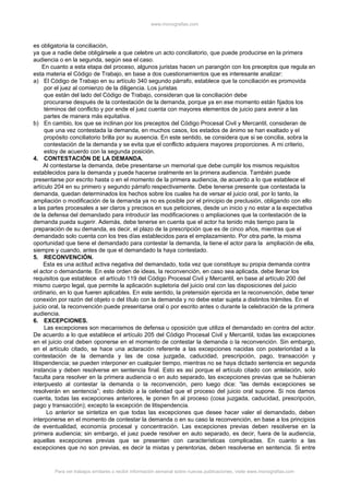 www.monografias.com
es obligatoria la conciliación,
ya que a nadie debe obligársele a que celebre un acto conciliatorio, que puede producirse en la primera
audiencia o en la segunda, según sea el caso.
En cuanto a esta etapa del proceso, algunos juristas hacen un parangón con los preceptos que regula en
esta materia el Código de Trabajo, en base a dos cuestionamientos que es interesante analizar:
a) El Código de Trabajo en su artículo 340 segundo párrafo, establece que la conciliación es promovida
por el juez al comienzo de la diligencia. Los juristas
que están del lado del Código de Trabajo, consideran que la conciliación debe
procurarse después de la contestación de la demanda, porque ya en ese momento están fijados los
términos del conflicto y por ende el juez cuenta con mayores elementos de juicio para avenir a las
partes de manera más equitativa.
b) En cambio, los que se inclinan por los preceptos del Código Procesal Civil y Mercantil, consideran de
que una vez contestada la demanda, en muchos casos, los estados de ánimo se han exaltado y el
propósito conciliatorio brilla por su ausencia. En este sentido, se considera que si se concilia, sobra la
contestación de la demanda y se evita que el conflicto adquiera mayores proporciones. A mi criterio,
estoy de acuerdo con la segunda posición.
4. CONTESTACIÓN DE LA DEMANDA.
Al contestarse la demanda, debe presentarse un memorial que debe cumplir los mismos requisitos
establecidos para la demanda y puede hacerse oralmente en la primera audiencia. También puede
presentarse por escrito hasta o en el momento de la primera audiencia, de acuerdo a lo que establece el
artículo 204 en su primero y segundo párrafo respectivamente. Debe tenerse presente que contestada la
demanda, quedan determinados los hechos sobre los cuales ha de versar el juicio oral, por lo tanto, la
ampliación o modificación de la demanda ya no es posible por el principio de preclusión, obligando con ello
a las partes procesales a ser claros y precisos en sus peticiones, desde un inicio y no estar a la expectativa
de la defensa del demandado para introducir las modificaciones o ampliaciones que la contestación de la
demanda pueda sugerir. Además, debe tenerse en cuenta que el actor ha tenido más tiempo para la
preparación de su demanda, es decir, el plazo de la prescripción que es de cinco años, mientras que el
demandado solo cuenta con los tres días establecidos para el emplazamiento. Por otra parte, la misma
oportunidad que tiene el demandado para contestar la demanda, la tiene el actor para la ampliación de ella,
siempre y cuando, antes de que el demandado la haya contestado.
5. RECONVENCIÓN.
Esta es una actitud activa negativa del demandado, toda vez que constituye su propia demanda contra
el actor o demandante. En este orden de ideas, la reconvención, en caso sea aplicada, debe llenar los
requisitos que establece el artículo 119 del Código Procesal Civil y Mercantil, en base al artículo 200 del
mismo cuerpo legal, que permite la aplicación supletoria del juicio oral con las disposiciones del juicio
ordinario, en lo que fueren aplicables. En este sentido, la pretensión ejercida en la reconvención, debe tener
conexión por razón del objeto o del título con la demanda y no debe estar sujeta a distintos trámites. En el
juicio oral, la reconvención puede presentarse oral o por escrito antes o durante la celebración de la primera
audiencia.
6. EXCEPCIONES.
Las excepciones son mecanismos de defensa u oposición que utiliza el demandado en contra del actor.
De acuerdo a lo que establece el artículo 205 del Código Procesal Civil y Mercantil, todas las excepciones
en el juicio oral deben oponerse en el momento de contestar la demanda o la reconvención. Sin embargo,
en el artículo citado, se hace una aclaración referente a las excepciones nacidas con posterioridad a la
contestación de la demanda y las de cosa juzgada, caducidad, prescripción, pago, transacción y
litispendencia; se pueden interponer en cualquier tiempo, mientras no se haya dictado sentencia en segunda
instancia y deben resolverse en sentencia final. Esto es así porque el artículo citado con antelación, solo
faculta para resolver en la primera audiencia o en auto separado, las excepciones previas que se hubieran
interpuesto al contestar la demanda o la reconvención, pero luego dice: “las demás excepciones se
resolverán en sentencia”; esto debido a la celeridad que el proceso del juicio oral supone. Si nos damos
cuenta, todas las excepciones anteriores, le ponen fin al proceso (cosa juzgada, caducidad, prescripción,
pago y transacción); excepto la excepción de litispendencia.
Lo anterior se sintetiza en que todas las excepciones que desee hacer valer el demandado, deben
interponerse en el momento de contestar la demanda o en su caso la reconvención, en base a los principios
de eventualidad, economía procesal y concentración. Las excepciones previas deben resolverse en la
primera audiencia; sin embargo, el juez puede resolver en auto separado, es decir, fuera de la audiencia,
aquellas excepciones previas que se presenten con características complicadas. En cuanto a las
excepciones que no son previas, es decir la mixtas y perentorias, deben resolverse en sentencia. Si entre
Para ver trabajos similares o recibir información semanal sobre nuevas publicaciones, visite www.monografias.com
 