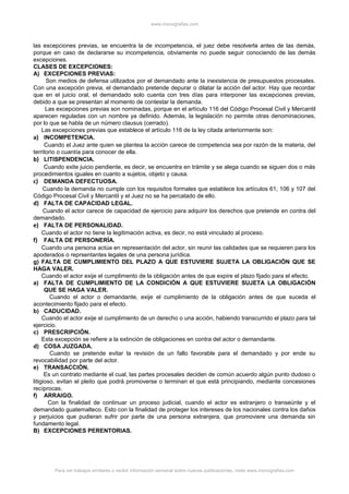 www.monografias.com
las excepciones previas, se encuentra la de incompetencia, el juez debe resolverla antes de las demás,
porque en caso de declararse su incompetencia, obviamente no puede seguir conociendo de las demás
excepciones.
CLASES DE EXCEPCIONES:
A) EXCEPCIONES PREVIAS:
Son medios de defensa utilizados por el demandado ante la inexistencia de presupuestos procesales.
Con una excepción previa, el demandado pretende depurar o dilatar la acción del actor. Hay que recordar
que en el juicio oral, el demandado solo cuenta con tres días para interponer las excepciones previas,
debido a que se presentan al momento de contestar la demanda.
Las excepciones previas son nominadas, porque en el artículo 116 del Código Procesal Civil y Mercantil
aparecen reguladas con un nombre ya definido. Además, la legislación no permite otras denominaciones,
por lo que se habla de un número clausus (cerrado).
Las excepciones previas que establece el artículo 116 de la ley citada anteriormente son:
a) INCOMPETENCIA.
Cuando el Juez ante quien se plantea la acción carece de competencia sea por razón de la materia, del
territorio o cuantía para conocer de ella.
b) LITISPENDENCIA.
Cuando exite juicio pendiente, es decir, se encuentra en trámite y se alega cuando se siguen dos o más
procedimientos iguales en cuanto a sujetos, objeto y causa.
c) DEMANDA DEFECTUOSA.
Cuando la demanda no cumple con los requisitos formales que establece los artículos 61, 106 y 107 del
Código Procesal Civil y Mercantil y el Juez no se ha percatado de ello.
d) FALTA DE CAPACIDAD LEGAL.
Cuando el actor carece de capacidad de ejercicio para adquirir los derechos que pretende en contra del
demandado.
e) FALTA DE PERSONALIDAD.
Cuando el actor no tiene la legitimación activa, es decir, no está vinculado al proceso.
f) FALTA DE PERSONERÍA.
Cuando una persona actúa en representación del actor, sin reunir las calidades que se requieren para los
apoderados o reprsentantes legales de una persona jurídica.
g) FALTA DE CUMPLIMIENTO DEL PLAZO A QUE ESTUVIERE SUJETA LA OBLIGACIÓN QUE SE
HAGA VALER.
Cuando el actor exije el cumplimento de la obligación antes de que expire el plazo fijado para el efecto.
a) FALTA DE CUMPLIMIENTO DE LA CONDICIÓN A QUE ESTUVIERE SUJETA LA OBLIGACIÓN
QUE SE HAGA VALER.
Cuando el actor o demandante, exije el cumplimiento de la obligación antes de que suceda el
acontecimiento fijado para el efecto.
b) CADUCIDAD.
Cuando el actor exije el cumplimiento de un derecho o una acción, habiendo transcurrido el plazo para tal
ejercicio.
c) PRESCRIPCIÓN.
Esta excepción se refiere a la extinción de obligaciones en contra del actor o demandante.
d) COSA JUZGADA.
Cuando se pretende evitar la revisión de un fallo favorable para el demandado y por ende su
revocabilidad por parte del actor.
e) TRANSACCIÓN.
Es un contrato mediante el cual, las partes procesales deciden de común acuerdo algún punto dudoso o
litigioso, evitan el pleito que podrá promoverse o terminan el que está principiando, mediante concesiones
recíprocas.
f) ARRAIGO.
Con la finalidad de continuar un proceso judicial, cuando el actor es extranjero o transeúnte y el
demandado guatemalteco. Esto con la finalidad de proteger los intereses de los nacionales contra los daños
y perjuicios que pudieran sufrir por parte de una persona extranjera, que promoviere una demanda sin
fundamento legal.
B) EXCEPCIONES PERENTORIAS.
Para ver trabajos similares o recibir información semanal sobre nuevas publicaciones, visite www.monografias.com
 