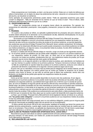 www.monografias.com
Estas excepciones son inominadas, es decir, uno les pone nombre. Estas son un medio de defensa que
utiliza el demandado con el objeto de atacar las pretensiones del actor, atacando en consecuencia el fondo
del asunto y se resuelven en sentencia.
Como ejemplos de excepciones perentorias puede citarse: “Falta de capacidad económica para poder
cumplir la obligación”, “falta de veracidad de los hechos en que se funda el actor”. Para el efecto, debe
analizarse detenidamente el término que se va a utilizar.
C) EXCEPCIONES MIXTAS.
Estas son excepciones previas que al acogerse tienen efecto de perentorias. Por ejemplo: las
excepciones de caducidad, prescripción, cosa juzgada y transacción; porque con ellas se impide reinciar la
acción.
7) PRUEBAS.
En cuanto a las pruebas se refiere, es aplicable supletoriamente los preceptos del juicio ordinario. Las
pruebas deben ofrecerse en la demanda o en la contestación de ella, debiendo individualizarse. En el juicio
oral no existe el término de prueba, sino audiencias.
De acuerdo a lo que establece el artículo 206 del Código Procesal Civil y Mercantil, las partes
procesales están obligadas a concurrir a la primera audiencia con sus respectivos medios de prueba. La
intención de esta norma es concentrar los actos de prueba en la primera audiencia, ya que las siguientes
dos audiencias que permite el Código Procesal Civil y Mercantil, tienen carácter excepcional. Sin embargo,
en la práctica se ha observado dificultad de que la parte pueda comparecer a la primera audiencia con todos
sus medios probatorios y en algunos casos, si se presentan todas la pruebas, ha sido difícil recibirlas por
parte del juez, por la falta de tiempo.
Al hacer un análisis del artículo 206 del código en mención, surge una duda por las siguientes razones:
a) En el primer párrafo se establece que las partes están obligadas a concurrir a la primera audiencia con
sus respectivos medios de prueba. En este caso, es cierto que no se menciona que las partes
concurran con todas sus pruebas, simplemente dice con sus respectivos medios de prueba; por lo que
considero que la norma citada permite cierto grado de flexibilidad.
b) Mientras tanto, en el segundo párrafo si se habla de todas la pruebas, pero atendiendo a la hipótesis de
que las mismas no puedan rendirse en la primera audiencia. Tampoco menciona el artículo citado que
la falta de cumplimiento en aportar todas las pruebas en la primera audiencia, produzca como efecto la
preclusión del derecho a aportarlas en la segunda o tercera audiencia según sea el caso.
El juicio oral, por su naturaleza, es el que más se presta para la indagación de la verdad material, por ello
considero que debe apoyarse una actitud judicial que se incline por facilitar la recepción de la prueba,
tomando como factor el tiempo, ya que sólo se permite para el efecto tres audiencias, siendo esto una
limitación a la facultad de las partes para aportar sus respectivos medios de prueba.
LAS AUDIENCIAS.
Como ya se hizo mención, sólo es posible desarrollar en el juicio oral, tres audiencias. Si por alguna
circunstancia en la primera audiencia no es posible recibir las pruebas ofrecidas por las partes, tiene que
señalarse una segunda audiencia, que deberá tener lugar dentro de un término que no exceda de quince
días, tal como lo establece el segundo párrafo del artículo 206 de la ley mencionada en párrafos anteriores.
Desde luego, las partes procesales son las más interesadas en procurar que sus pruebas sean recibidas en
la primera audiencia o a más tardar en la segunda, ya que la tercera audiencia es de naturaleza
extraordinaria y siempre que por circunstancias ajenas al tribunal o a las partes, no hubiere sido posible
aportar todas las pruebas. Esta audiencia es exclusivamente para este efecto y debe practicarse dentro de
un término que no exceda de diez días, plazo que se cuenta a partir del desarrollo de la segunda audiencia.
La frase que el Código ´Procesal Civil y Mercantil tomó de la legislación laboral, al indicar en su artículo
206 “las partes están obligadas” a concurrir a la primera audiencia con sus respectivos medios de prueba,
no fue muy afortunada, porque en
realidad las partes tienen esa carga procesal, pero no una auténtica obligación, puesto que en ninguna parte
del artículo mencionado se establece algún tipo de sanción por el incumplimiento.
El último párrafo del artículo 206 de la ley mencionada, establece la facultad que tienen los jueces para
señalar términos extraordinarios, cuando algún medio de prueba debe ser rendido fuera de nuestro país, es
decir en el extranjero. Para el efecto, es aplicable las disposiciones del artículo 124 del mismo cuerpo legal,
que hace referencia a un término improrrogable suficiente que no deberá exceder de 120 días.
¿QUÉ CLASE DE PRUEBAS PUEDEN SER APORTADAS EN EL JUICIO ORAL?
Recordemos que para este efecto se aplican supletoriamente artículos pertenecientes a las disposiciones
del juicio ordinario. En este sentido, son medios de prueba de acuerdo al artículo 128 del Código Procesal
Civil y Mercantil los siguientes:
A) DECLARACIÓN DE LAS PARTES.
Para ver trabajos similares o recibir información semanal sobre nuevas publicaciones, visite www.monografias.com
 