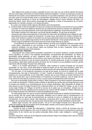 www.monografias.com
Esta diligencia de prueba es propia y aplicable al juicio oral, toda vez que el tercer párrafo del artículo
206 del cuerpo legal mencionado en oprotunidades anteriores establece: “cuando se proponga la prueba de
declaración de la parte, el juez determinará la audiencia en que deba practicarse. Hay que tomar en cuenta
que este medio de prueba también tiene su característica del principio de escritura, ya que para el efecto
deben redactarse posiciones en forma de interrogatorio, dirigidas hacia la parte contraria del litigio. Las
posiciones deben versar sobre hechos personales del absolvente o sobre el conocimiento de un hecho,
expresadas con claridad, precisión y en sentido afirmativo.
En cuanto a la práctica existen algunas dificultades como las siguientes:
a) Existe la duda si debe acompañarse la plica que contiene las posiciones con el escrito en que se solicita
la prueba. En este punto debemos recordar que las disposiciones del juicio ordinario son aplicables al
juicio oral en lo que sea pertinente. Entre esas disposiciones supletorias, encontramos el artículo 131
del Código Procesal Civil y Mercantil, cuyo primer párrafo establece: “El que haya de absolver
posiciones será citado personalmente a más tardar dos días antes del señalado para la diligencia, bajo
aprecibimiento de que si dejare de comparecer sin justa causa, será tenido por confeso a solicitud de
parte. Para ordenar la citación es necesario que se haya presentado la plica que contenga el pliego de
posiciones, el cual quedará bajo reserva en la secretaría del tribunal”. Como puede observarse, este
artículo exige la presentación de la plica para que el juez pueda disponer la citación.
El fundamento de esta norma en nuestro sistema, es evitar que el litigante malicioso pueda utilizar
varias plicas, presentando la que convenga a sus intereses si el absolvente no comparece en la
audiencia señalada y de esa manera, lograr una confesión ficta, es decir, imaginaria, ficticia o falsa;
sobre las posiciones que a él le interesen.
TERMINACIÓN DEL PROCESO.
Supongamos que ambas partes procesales comparecen a la primera audiencia, pueden presentarse
varios supuestos, en cuanto a las actitudes demostradas, principalmente del demandado. En efecto, el
demandado puede allanarse, es decir, aceptando todas o algunas de las pretensiones del actor. El
allanamiento no implica confesión de los hechos, pero termina el proceso. Por otra parte, puede confesar
expresamente los hechos en que se funda la demanda. En ambas situaciones, el juez no necesita recibir
más pruebas y debe dictar sentencia dentro del tercer día, de acuerdo a lo que establece el primer párrafo
del artículo 208 del Código Procesal Civil y Mercantil.
Ahora, si no hubiere allanamiento ni confesión, debe recibirse la prueba propuesta por las partes
procesales, en cuyo caso, el juez debe dictar la sentencia dentro de los cinco días contados a partir de la
última audiencia, de acuerdo a lo que establece el último párrafo del cuerpo legal anteriormente citado.
Por otro lado, si a la audiencia comparece una sola de las partes, se incurre en rebeldía por la parte
incompareciente, sea esta el demandado o el actor. Cuando el demandado no comparece a la primera
audiencia sin causa justificada, el juez debe fallar, siempre que se haya recibido la prueba ofrecida por el
actor. Esto quiere decir, que si el demandado no comparece a la primera audiencia, corre el riesgo de que
en la misma se rinda toda la prueba por el actor y el juez pueda inmediatamente dictar sentencia.
Para que el demandado pueda evitar lo anterior, debe comparecer a la primera audiencia personalmente
o por medio de apoderado. También puede contestar la demanda por escrito para que tenga derecho a que
su prueba sea recibida si su incomparecencia es por motivos justificados. Algo importante de señalar en
este aspecto es que el Código Procesal Civil y Mercantil difiere con el Código de Trabajo, ya que en este
cuerpo legal (Código de Trabajo) se admite la excusa de la parte que no comparece, siempre que se
presente antes de la hora señalada para la audiencia (ver artículo 336 del Código de Trabajo). Mientras que
en el Código Procesal civil y Mercantil no exise tal posibilidad de excusa.
Es conveniente hacer ver que en el juicio oral puede también producirse la rebeldía del demandante, ya
que el artículo 202 del cuerpo legal mencionado, establece que la citación para la comparecencia a la
primera audiencia se hará bajo el aprecibimiento de continuar el juicio en rebeldía de la parte que no
compareciere. Si nos damos cuenta, esta disposición comprende tanto al actor como al demandado, sin
embargo, las consecuencias son más graves para el demandado como quedó establecido anteriormente.
Asidero legal: artículos 128 numeral primero, 130 al 141 del Código Procesal Civil y Mercantil. Este
medio de prueba se rige por el sistema de la prueba legal o tasada, pues produce plena prueba.
B) DECLARACIÓN DE TESTIGOS.
Cuando se hace a través del interrogatorio y declaración verbal o escrita de personas que han
presenciado los hechos litigiosos o han oído su relato de otros. Hay que tomar en cuenta que los que tienen
conocimiento de los hechos que las partes procesales deben probar, están obligados a declarar como
testigos, siempre
que sean requeridos. Cada uno de los litigantes puede presentar hasta cinco testigos sobre cada uno de los
hechos que deban ser acreditados.
Para ver trabajos similares o recibir información semanal sobre nuevas publicaciones, visite www.monografias.com
 