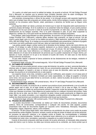 www.monografias.com
En cuanto a la edad para reunir la calidad de testigo, de acuerdo al artículo 143 del Código Procesal
Civil y Mercantil, se requiere que la persona haya cumplido dieciséis años de edad cronológica. Sin
embargo, existe una serie de prohibiciones para ser testigo como las siguientes:
Los parientes consanguineos o afines de las partes, ni el cónyuge aunque esté separado legalmente;
salvo que el testigo haya sido propuesto por ambas partes, donde dichos testigos sí pueden declarar, como
también en los procesos sobre filiación, edad, parentesco o derechos de familia que se litiguen entre
parientes.
Las preguntas deben ser claras y precisas de manera que no sean de respuesta sobre apreciaciones ni
opiniones propias del testigo. Si en la audiencia no se presentan todos los testigos, el juez puede practicar
la diligencia con los que concurran si está de acuerdo el proponente, en este caso, ya no se recibirán las
declaraciones de los testigos ausentes. Pero si la parte interesada lo pide, el juez debe suspender la
diligencia y señalar día y hora para recibir las declaraciones a todos los testigos propuestos.
A los testigos, debe preguntársele sus datos generales, de acuerdo a lo que establece el artículo 148 del
Código Procesal Civil y Mercantil y además deben declarar bajo juramento, en base al artículo 134 del
mismo cuerpo legal, para no incurrir en los delitos de perjurio y falso testimonio, tipificados en los artículos
459 y 460 del Código Penal. Si un testigo se encuentra imposibilitado para presentarse a declarar al juzgado
o por tener una razón justificada a juicio del juez, debe ser examinado donde se encuentre.
Las partes pueden alegar y probar acerca de la idoneidad de los testigos, dentro del mismo término de
prueba. Si el testigo no sabe el idioma español, declarará en su dioma materno, necesitándose para el
efecto, la intervención de un intérprete nombrado por el juez. El artículo 162 del Código Procesal Civil y
Mercantil, en este caso, hace referencia a un intérprete, situación que no comparto, porque este término
debe utilizarse en el caso de la declaración de personas que no pueden expresarse en ningún idioma, por
ejemplo un mudo; situación en la que sí es neceario el auxilio del mismo. En este caso es más técnico
utilizar el término de traductor.
El juez debe valorar o apreciar la fuerza probatoria de las declaraciones de los testigos, mediante el
sistema de la sana crítica.
Fundamento legal: artículos 128 numeral segundo, 142 al 163 del Código Procesal Civil y Mercantil.
C) DICTAMEN DE EXPERTOS.
Esta constituye una prueba pericial, porque surge del dictamen de peritos, es decir, personas llamadas a
informar ante un órgano jurisdiccional por razón de sus conocimientos especiales. Para este efecto, cada
parte debe designar un experto y el juez un tercero para el caso de discordia, salvo que las partes se
pongan de acuerdo en el nombramiento de un solo experto.
Los expertos tienen cinco días, contados a partir de ser notificados, para aceptar o no el cargo para el
que han sido nombrados. El dictamen brindado por estos especialistas, no obliga al juzgador a tomarla
como veraz, sino que el juez debe formar su convicción, es decir, valorar la prueba, de acuerdo a lo que el
dictamen provoca en él.
Fundamentación legal: artículos 128 numeral tercero, 164 al 171 del Código Procesal Civil y Mercantil.
D) RECONOCIMIENTO JUDICIAL.
Este medio de prueba, es producto de un examen que practica el juez personalmente o con el auxilio de
peritos según sea el caso, en el lugar donde se produjo el hecho o de la cosa en litigio. En nuestra
legislación, pueden ser objeto de reconocimiento judicial o inspección ocular las personas, los lugares y las
cosas que interesen al proceso. Esta diligencia se puede practicar en cualquier momento del proceso, hasta
antes del día de la vista, sea de oficio o a petición de parte; incluso puede practicarde en diligencia para
mejor fallar. Las partes procesles y sus respectivos abogados pueden presenciar la diligencia y pueden
realizar las observaciones que consideren pertinentes ante el juez que la practica.
Fundamento legal: artículos 128 numeral cuarto, 172 al 176 del Código Procesal Civil y Mercantil.
E) PRUEBA DE DOCUMENTOS.
La prueba documental o instrumental, se realiza por medio de documentos privados, documentos
públicos, libros de comerciantes, correspondencia o cualquier otro escrito. En este aspecto, pueden
presentarse toda clase de documentos legales por supuesto como: fotostáticas, fotocopias, fotografías,
radiografías, mapas, diagramas, calcos y otros similares.
El artículo 178 del cuerpo legal citado, hace referencia a la prohibición de utiizar como medio de prueba
documental las cartas dirigidas a terceros, excepto cuando se trata de probar el estado civil de las personas,
en procesos de ejecución colectiva y en aquellos contra el Estado, las municipalidades o entidades
autónomas y/o descentralizadas. También es importante hacer referencia a la no admisión de documentos
incompletos por estar rotos, cancelados, quemados o raspados en su parte fundamental.
Cuando el documento propuesto está bajo el poder de la parte adversaria, el interesado debe presentar
copia del mismo o por lo menos, los datos que conozca acerca de su contenido, asi mismo probar que el
Para ver trabajos similares o recibir información semanal sobre nuevas publicaciones, visite www.monografias.com
 